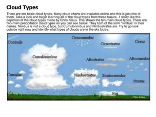 There are ten basic cloud types. Many cloud charts are available online and this is just one of
them. Take a look and begin learning all of the cloud types from these basics. I really like this
depiction of the cloud types made by Chris Klaus. This shows the ten main cloud types. There are
two main precipitation cloud types as you can see below. They both of the term “nimbus” in their
names. Nimbus is not a cloud type, but Cumulonimbus and Nimbostratus are. Try to go look
outside right now and identify what types of clouds are in the sky today.
Cloud Types
 