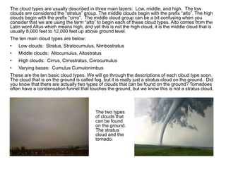 The cloud types are usually described in three main layers: Low, middle, and high. The low
clouds are considered the “stratus” group. The middle clouds begin with the prefix “alto”. The high
clouds begin with the prefix “cirro”. The middle cloud group can be a bit confusing when you
consider that we are using the term “alto” to begin each of these cloud types. Alto comes from the
Latin word Altus which means high, and yet this is not the high cloud, it is the middle cloud that is
usually 8,000 feet to 12,000 feet up above ground level.
The ten main cloud types are below:
• Low clouds: Stratus, Stratocumulus, Nimbostratus
• Middle clouds: Altocumulus, Altostratus
• High clouds: Cirrus, Cirrostratus, Cirrocumulus
• Varying bases: Cumulus Cumulonimbus
These are the ten basic cloud types. We will go through the descriptions of each cloud type soon.
The cloud that is on the ground is called fog, but it is really just a stratus cloud on the ground. Did
you know that there are actually two types of clouds that can be found on the ground? Tornadoes
often have a condensation funnel that touches the ground, but we know this is not a stratus cloud.
The two types
of clouds that
can be found
on the ground.
The stratus
cloud and the
tornado.
 