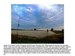 Here is a picture I took in August of 2015 near Kansas City. What types of clouds can you see
here? And, you can see another feature that is apparent as well. Can you see the virga? Virga is
precipitation that is falling that does not reach the ground. If it evaporates before reaching the
ground it is called virga. These clouds are altocumulus and altostratus. The smooth ones that are
spread out over the sky are the altostratus and the more bumpy looking clouds are atlocumulus.
This is a middle cloud layer. The virga is visible in the middl of the screen just above this parking
lot.
 