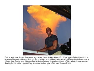 This is a picture from a few years ago when I was in Key West, Fl. What type of cloud is this? It
is a maturing cumulonimbus cloud and just two hours later there were 3 inches of rain in around a
1 hour time frame, and this resulted in water flowing down the streets of Key West. I saw people
floating by on rafts. I guess they are used to this type of an event down there.
 