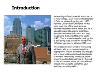 Introduction
Meteorologist Gary Lezak will introduce us
to meteorology. Gary received his Bachelor
of Science Meteorology degree in 1985
from the University of Oklahoma. He has
been rated one of the most accurate
weather forecasters in the nation and he is
going to be providing some insight into
weather forecasting both short and long
range using the Lezak Recurring Cycle
(LRC). This is breakthrough technology that
is now being used around the world in the
1Weather app and on Weather2020.com.
This introduction into weather forecasting
will begin with an understanding of the
troposphere. We will then take you through
one of the most important and visual parts
of weather forecasting, the clouds, storm
systems, and surface analysis. By the end
of this educational series you should have
enough knowledge to strengthen your
weather forecasting skills.
 