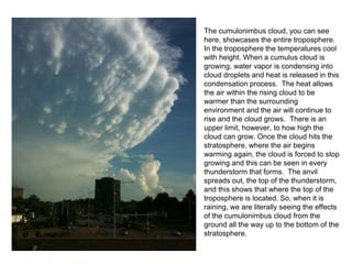 The cumulonimbus cloud, you can see
here, showcases the entire troposphere.
In the troposphere the temperatures cool
with height. When a cumulus cloud is
growing, water vapor is condensing into
cloud droplets and heat is released in this
condensation process. The heat allows
the air within the rising cloud to be
warmer than the surrounding
environment and the air will continue to
rise and the cloud grows. There is an
upper limit, however, to how high the
cloud can grow. Once the cloud hits the
stratosphere, where the air begins
warming again, the cloud is forced to stop
growing and this can be seen in every
thunderstorm that forms. The anvil
spreads out, the top of the thunderstorm,
and this shows that where the top of the
troposphere is located. So, when it is
raining, we are literally seeing the effects
of the cumulonimbus cloud from the
ground all the way up to the bottom of the
stratosphere.
 