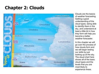 Clouds are the basics
of weather forecasting.
Getting a good
understanding of the
cloud types, being able
to identify them in the
sky, and understand at
least a little bit in how
they form will help you
become a better
weather forecaster.
In this chapter we will
go over the process of
how clouds form and
we will begin testing
our skills by just
looking up at the sky.
The cloud chart here
shows all of the basic
cloud types and the
levels that you are
most likely to
experience these.
Chapter 2: Clouds
 