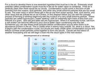 For a cloud to develop there is one essential ingredient that must be in the air. Extremely small
particles called condensation nuclei must be in the air for water vapor to condense. If the air is
perfectly clean then there would be no clouds. Condensation nuclei come in the form of salt
particles from the oceans, dust particles, and other very small airborne particles that are too small
to see. The main ways in which these get in the air are from ocean sprays, fires, dust storms, and
other ways that we pollute the air as humans. In this diagram below you can see the complex
process of forming a raindrop beginning with the nucleus of a very small airborne particle. These
particles are called hygroscopic (“water seeking”) with an extremely light mass of less than one-
trillionth of a gram. Sea salt and table salt are hygroscopic. When it is extremely humid, salt from
a salt shaker can become difficult to pour due to water vapor condensing onto the salt.
Sometimes you can see these small particles before condensation occurs when there is an
abundance of them in the air. This is visible when it seems hazy outside. So, what is a cloud. Yes,
it begins with the condensation nuclei, but clouds are really visible when condensation occurs and
billions of these small particles come together to form into clouds. Clouds are the basics of
weather forecasting and we will begin a look into the cloud types in the next section.
 