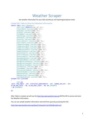 1
Weather Scraper
Get weather Information for your data warehouse and reporting/analytical needs.
Create SQL Table to Store the Weather Information:
CREATE TABLE [dbo].[Weather](
[ID] [int] IDENTITY(1,1) NOT NULL,
[InsertDate] [varchar](255) NULL,
[ZipCode] [varchar](255) NULL,
[CityID] [varchar](255) NULL,
[CityName] [varchar](255) NULL,
[CoordLong] [varchar](255) NULL,
[CoordLat] [varchar](255) NULL,
[Country] [varchar](255) NULL,
[SunriseStart] [varchar](255) NULL,
[SunriseSet] [varchar](255) NULL,
[TemperatureAvg] [varchar](255) NULL,
[TemperatureMin] [varchar](255) NULL,
[TemperatureMax] [varchar](255) NULL,
[TemperatureUnit] [varchar](255) NULL,
[HumidityValue] [varchar](255) NULL,
[HumidityUnit] [varchar](255) NULL,
[PressureValue] [varchar](255) NULL,
[PressureUnit] [varchar](255) NULL,
[WindSpeedValue] [varchar](255) NULL,
[WindSpeedName] [varchar](255) NULL,
[WindDirectionValue] [varchar](255) NULL,
[WindDirectionCode] [varchar](255) NULL,
[WindDirectionName] [varchar](255) NULL,
[CloudValue] [varchar](255) NULL,
[CloudName] [varchar](255) NULL,
[PrecipitationMode] [varchar](255) NULL,
[WeatherNumber] [varchar](255) NULL,
[WeatherValue] [varchar](255) NULL,
[WeatherIcon] [varchar](255) NULL,
[LastUpdateValue] [varchar](255) NULL,
PRIMARY KEY CLUSTERED
(
[ID] ASC
)WITH (PAD_INDEX = OFF, STATISTICS_NORECOMPUTE = OFF, IGNORE_DUP_KEY = OFF,
ALLOW_ROW_LOCKS = ON, ALLOW_PAGE_LOCKS = ON) ON [PRIMARY]
) ON [PRIMARY]
GO
After Table is created, we will use the http://api.openweathermap.org RESTful API to access and store
the Weather Information.
You can see sample weather information returned from query by accessing this link:
http://api.openweathermap.org/data/2.5/weather?q=55441&mode=xml
 