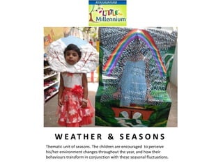 W E AT H E R & S E A S O N S
Thematic unit of seasons. The children are encouraged to perceive
his/her environment changes throughout the year, and how their
behaviours transform in conjunction with these seasonal fluctuations.
 