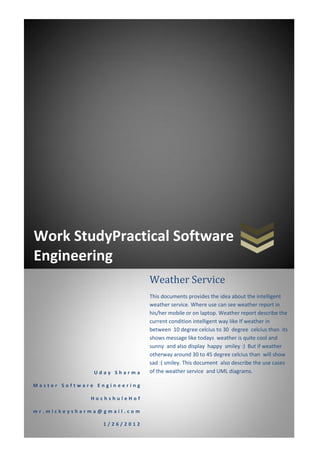 Work StudyPractical Software
Engineering
                              Weather Service
                              This documents provides the idea about the intelligent
                              weather service. Where use can see weather report in
                              his/her mobile or on laptop. Weather report describe the
                              current condition intelligent way like If weather in
                              between 10 degree celcius to 30 degree celcius than its
                              shows message like todays weather is quite cool and
                              sunny and also display happy smiley :) But if weather
                              otherway around 30 to 45 degree celcius than will show
                              sad :( smiley. This document also describe the use cases
               Uday Sharma    of the weather service and UML diagrams.

Master Software Engineering

              HochshuleHof

mr.mickeysharma@gmail.com

                 1/26/2012
 