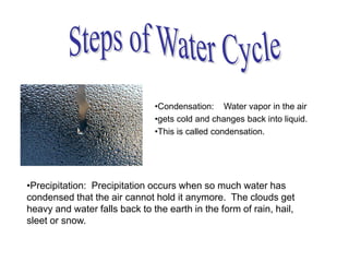 •Precipitation: Precipitation occurs when so much water has
condensed that the air cannot hold it anymore. The clouds get
heavy and water falls back to the earth in the form of rain, hail,
sleet or snow.
•Condensation: Water vapor in the air
•gets cold and changes back into liquid.
•This is called condensation.
 