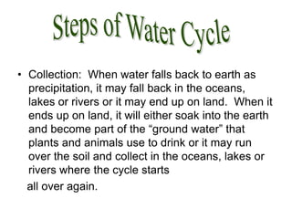 • Collection: When water falls back to earth as
precipitation, it may fall back in the oceans,
lakes or rivers or it may end up on land. When it
ends up on land, it will either soak into the earth
and become part of the “ground water” that
plants and animals use to drink or it may run
over the soil and collect in the oceans, lakes or
rivers where the cycle starts
all over again.
 