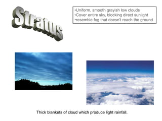 •Uniform, smooth grayish low clouds
•Cover entire sky, blocking direct sunlight
•resemble fog that doesn't reach the ground
Thick blankets of cloud which produce light rainfall.
 