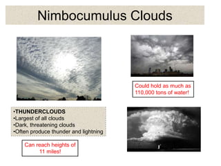 Nimbocumulus Clouds
•THUNDERCLOUDS
•Largest of all clouds
•Dark, threatening clouds
•Often produce thunder and lightning
Could hold as much as
110,000 tons of water!
Can reach heights of
11 miles!
 