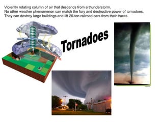 Violently rotating column of air that descends from a thunderstorm.
No other weather phenomenon can match the fury and destructive power of tornadoes.
They can destroy large buildings and lift 20-ton railroad cars from their tracks.
 