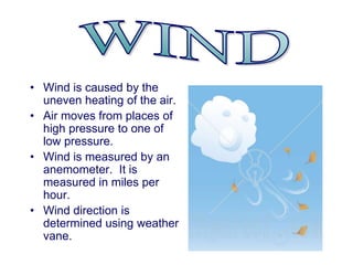 • Wind is caused by the
uneven heating of the air.
• Air moves from places of
high pressure to one of
low pressure.
• Wind is measured by an
anemometer. It is
measured in miles per
hour.
• Wind direction is
determined using weather
vane.
 