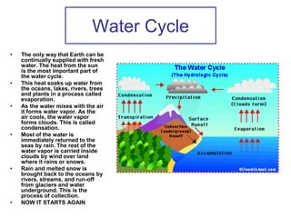 Water Cycle
• The only way that Earth can be
continually supplied with fresh
water. The heat from the sun
is the most important part of
the water cycle.
• This heat soaks up water from
the oceans, lakes, rivers, trees
and plants in a process called
evaporation.
• As the water mixes with the air
it forms water vapor. As the
air cools, the water vapor
forms clouds. This is called
condensation.
• Most of the water is
immediately returned to the
seas by rain. The rest of the
water vapor is carried inside
clouds by wind over land
where it rains or snows.
• Rain and melted snow is
brought back to the oceans by
rivers, streams, and run-off
from glaciers and water
underground. This is the
process of collection.
• NOW IT STARTS AGAIN
 