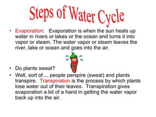 • Evaporation: Evaporation is when the sun heats up
water in rivers or lakes or the ocean and turns it into
vapor or steam. The water vapor or steam leaves the
river, lake or ocean and goes into the air.
• Do plants sweat?
• Well, sort of.... people perspire (sweat) and plants
transpire. Transpiration is the process by which plants
lose water out of their leaves. Transpiration gives
evaporation a bit of a hand in getting the water vapor
back up into the air.
 