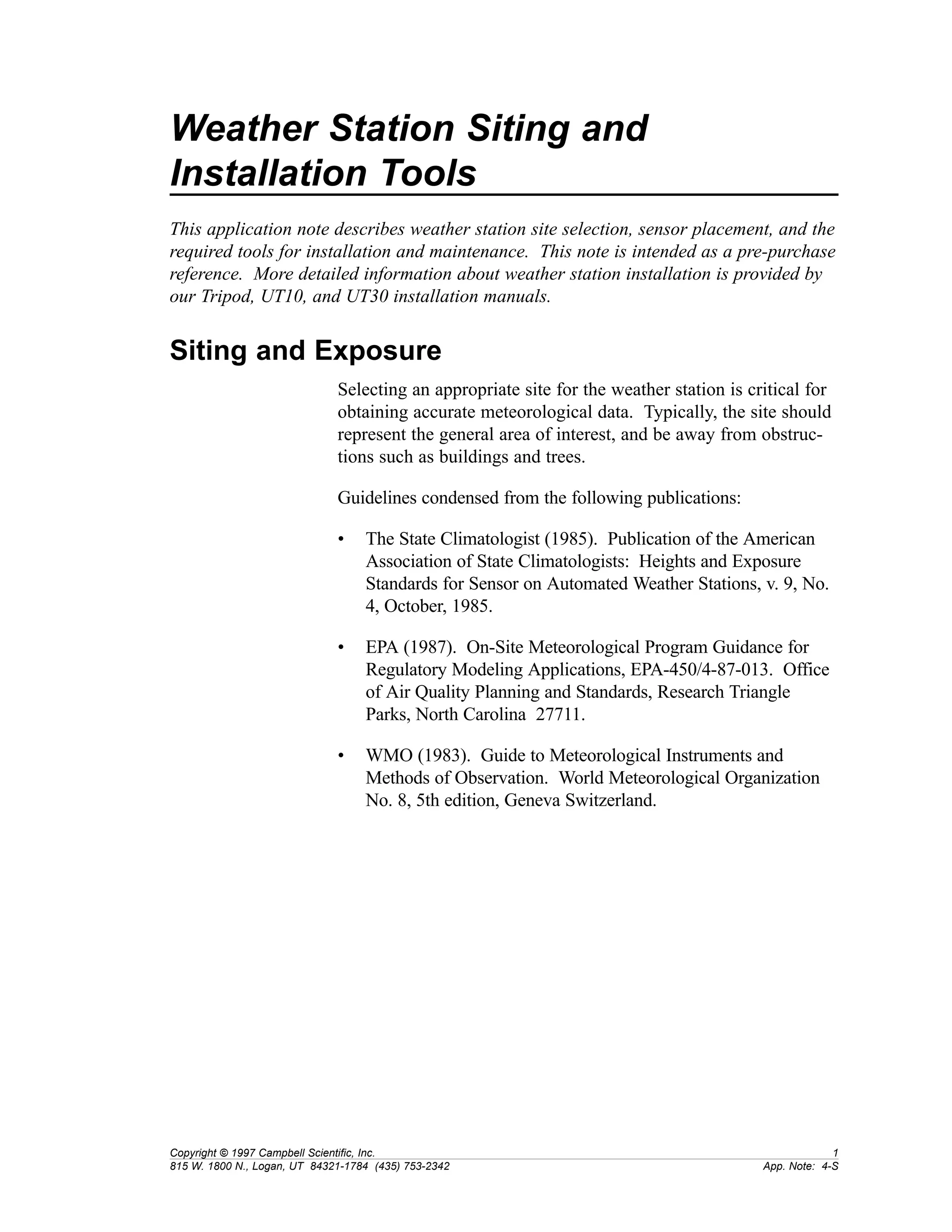 Weather Station Siting and 
Installation Tools 
This application note describes weather station site selection, sensor placement, and the 
required tools for installation and maintenance. This note is intended as a pre-purchase 
reference. More detailed information about weather station installation is provided by 
our Tripod, UT10, and UT30 installation manuals. 
Siting and Exposure 
Selecting an appropriate site for the weather station is critical for 
obtaining accurate meteorological data. Typically, the site should 
represent the general area of interest, and be away from obstruc-tions 
such as buildings and trees. 
Guidelines condensed from the following publications: 
• The State Climatologist (1985). Publication of the American 
Association of State Climatologists: Heights and Exposure 
Standards for Sensor on Automated Weather Stations, v. 9, No. 
4, October, 1985. 
• EPA (1987). On-Site Meteorological Program Guidance for 
Regulatory Modeling Applications, EPA-450/4-87-013. Office 
of Air Quality Planning and Standards, Research Triangle 
Parks, North Carolina 27711. 
• WMO (1983). Guide to Meteorological Instruments and 
Methods of Observation. World Meteorological Organization 
No. 8, 5th edition, Geneva Switzerland. 
Copyright © 1997 Campbell Scientific, Inc. 1 
815 W. 1800 N., Logan, UT 84321-1784 (435) 753-2342 App. Note: 4-S 
 