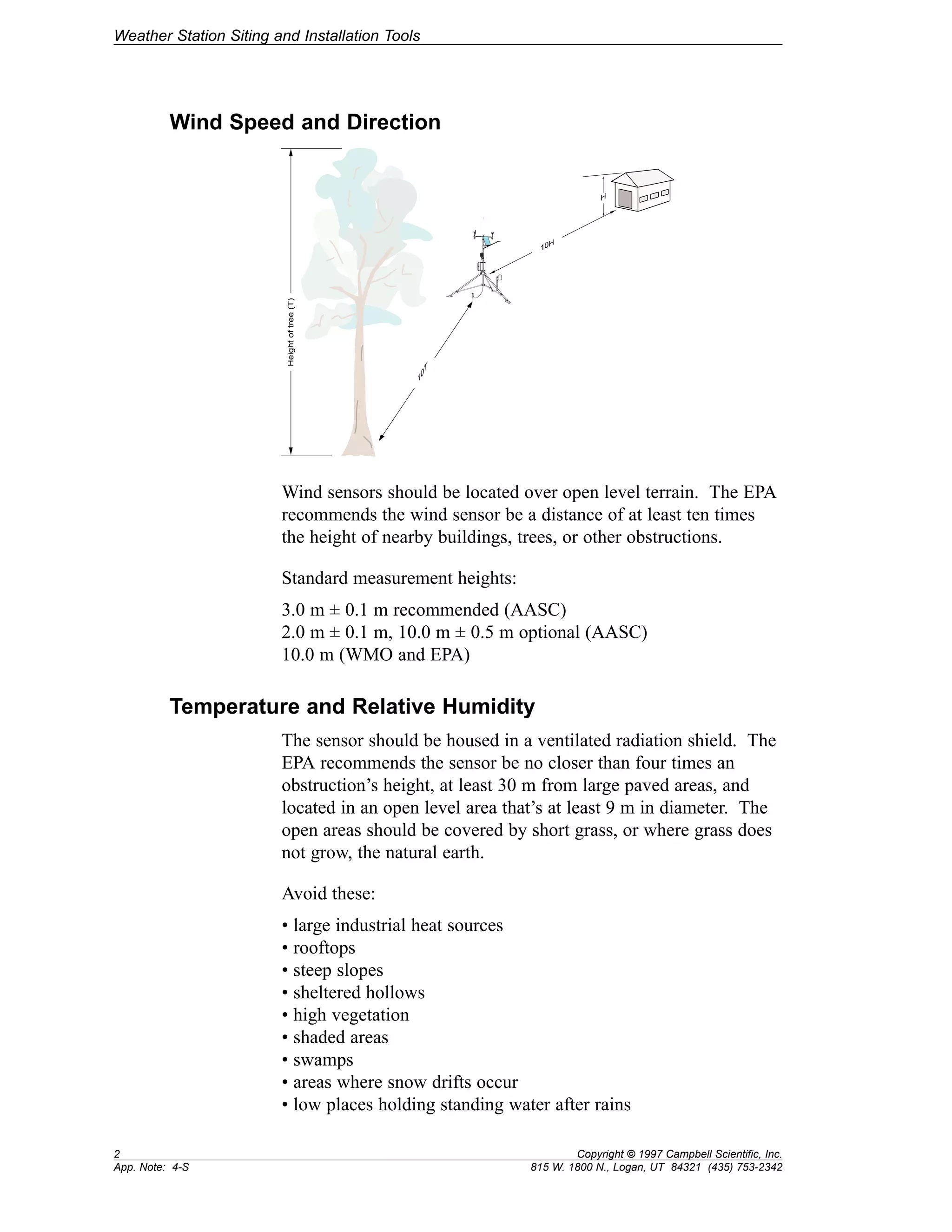 Weather Station Siting and Installation Tools 
Wind Speed and Direction 
REGCOMENDED 
Feed SENSORS 
Serial 27115 
Portland Or USA 
REGCOMENDED 
Feed SENSORS 
Serial 27115 
Portland Or USA 
REGCOMENDED 
Feed SENSORS 
Serial 27115 
Portland Or USA 
H 
10H 
10T 
Height of tree (T) 
Wind sensors should be located over open level terrain. The EPA 
recommends the wind sensor be a distance of at least ten times 
the height of nearby buildings, trees, or other obstructions. 
Standard measurement heights: 
3.0 m ± 0.1 m recommended (AASC) 
2.0 m ± 0.1 m, 10.0 m ± 0.5 m optional (AASC) 
10.0 m (WMO and EPA) 
Temperature and Relative Humidity 
The sensor should be housed in a ventilated radiation shield. The 
EPA recommends the sensor be no closer than four times an 
obstruction’s height, at least 30 m from large paved areas, and 
located in an open level area that’s at least 9 m in diameter. The 
open areas should be covered by short grass, or where grass does 
not grow, the natural earth. 
Avoid these: 
• large industrial heat sources 
• rooftops 
• steep slopes 
• sheltered hollows 
• high vegetation 
• shaded areas 
• swamps 
• areas where snow drifts occur 
• low places holding standing water after rains 
2 Copyright © 1997 Campbell Scientific, Inc. 
App. Note: 4-S 815 W. 1800 N., Logan, UT 84321 (435) 753-2342 
 