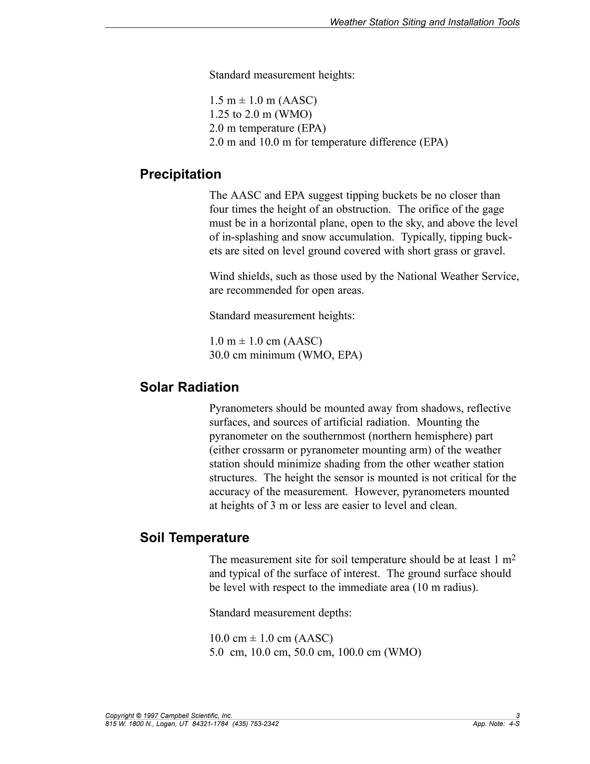 Weather Station Siting and Installation Tools 
Standard measurement heights: 
1.5 m ± 1.0 m (AASC) 
1.25 to 2.0 m (WMO) 
2.0 m temperature (EPA) 
2.0 m and 10.0 m for temperature difference (EPA) 
Precipitation 
The AASC and EPA suggest tipping buckets be no closer than 
four times the height of an obstruction. The orifice of the gage 
must be in a horizontal plane, open to the sky, and above the level 
of in-splashing and snow accumulation. Typically, tipping buck-ets 
are sited on level ground covered with short grass or gravel. 
Wind shields, such as those used by the National Weather Service, 
are recommended for open areas. 
Standard measurement heights: 
1.0 m ± 1.0 cm (AASC) 
30.0 cm minimum (WMO, EPA) 
Solar Radiation 
Pyranometers should be mounted away from shadows, reflective 
surfaces, and sources of artificial radiation. Mounting the 
pyranometer on the southernmost (northern hemisphere) part 
(either crossarm or pyranometer mounting arm) of the weather 
station should minimize shading from the other weather station 
structures. The height the sensor is mounted is not critical for the 
accuracy of the measurement. However, pyranometers mounted 
at heights of 3 m or less are easier to level and clean. 
Soil Temperature 
The measurement site for soil temperature should be at least 1 m2 
and typical of the surface of interest. The ground surface should 
be level with respect to the immediate area (10 m radius). 
Standard measurement depths: 
10.0 cm ± 1.0 cm (AASC) 
5.0 cm, 10.0 cm, 50.0 cm, 100.0 cm (WMO) 
Copyright © 1997 Campbell Scientific, Inc. 3 
815 W. 1800 N., Logan, UT 84321-1784 (435) 753-2342 App. Note: 4-S 
 