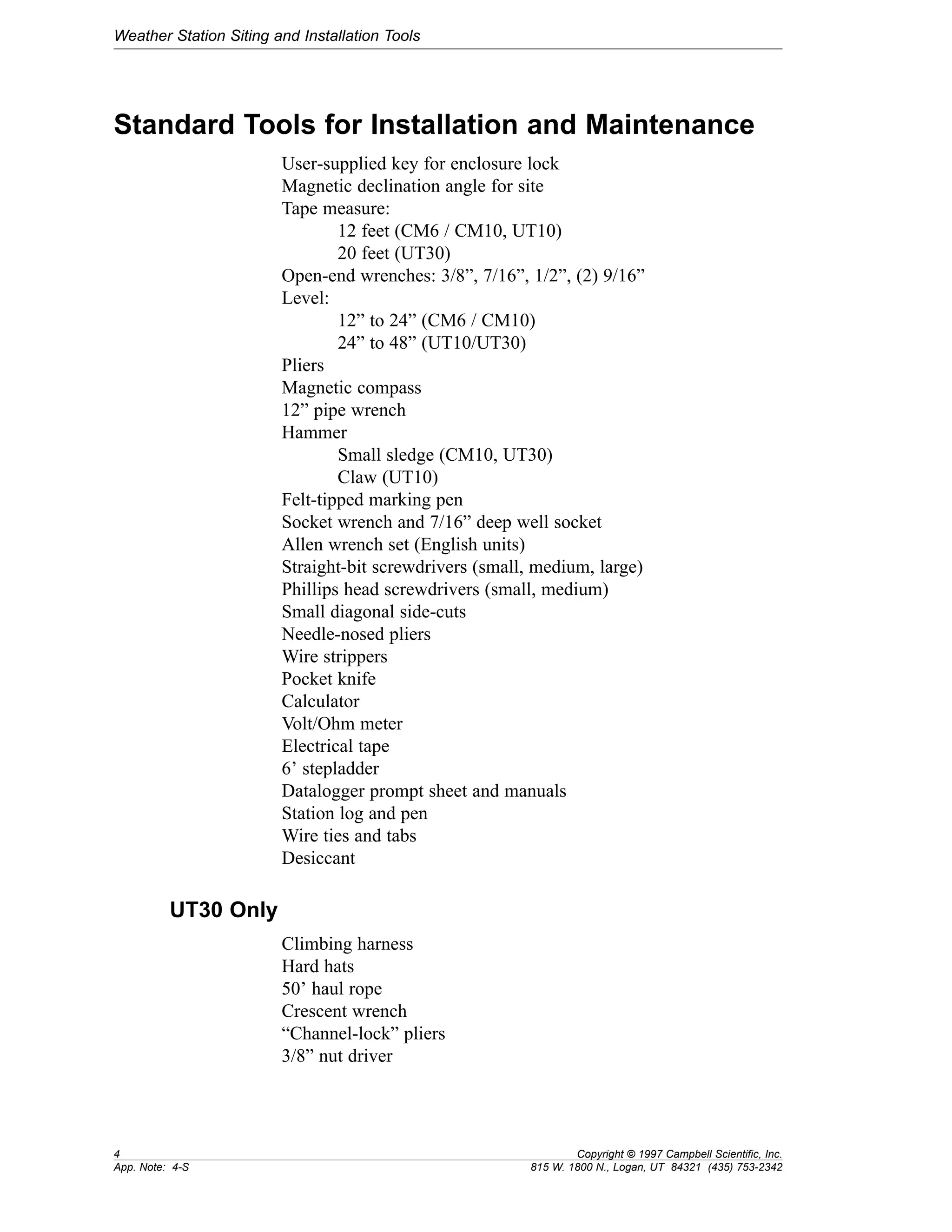 Weather Station Siting and Installation Tools 
Standard Tools for Installation and Maintenance 
User-supplied key for enclosure lock 
Magnetic declination angle for site 
Tape measure: 
12 feet (CM6 / CM10, UT10) 
20 feet (UT30) 
Open-end wrenches: 3/8”, 7/16”, 1/2”, (2) 9/16” 
Level: 
12” to 24” (CM6 / CM10) 
24” to 48” (UT10/UT30) 
Pliers 
Magnetic compass 
12” pipe wrench 
Hammer 
Small sledge (CM10, UT30) 
Claw (UT10) 
Felt-tipped marking pen 
Socket wrench and 7/16” deep well socket 
Allen wrench set (English units) 
Straight-bit screwdrivers (small, medium, large) 
Phillips head screwdrivers (small, medium) 
Small diagonal side-cuts 
Needle-nosed pliers 
Wire strippers 
Pocket knife 
Calculator 
Volt/Ohm meter 
Electrical tape 
6’ stepladder 
Datalogger prompt sheet and manuals 
Station log and pen 
Wire ties and tabs 
Desiccant 
UT30 Only 
Climbing harness 
Hard hats 
50’ haul rope 
Crescent wrench 
“Channel-lock” pliers 
3/8” nut driver 
4 Copyright © 1997 Campbell Scientific, Inc. 
App. Note: 4-S 815 W. 1800 N., Logan, UT 84321 (435) 753-2342 
 