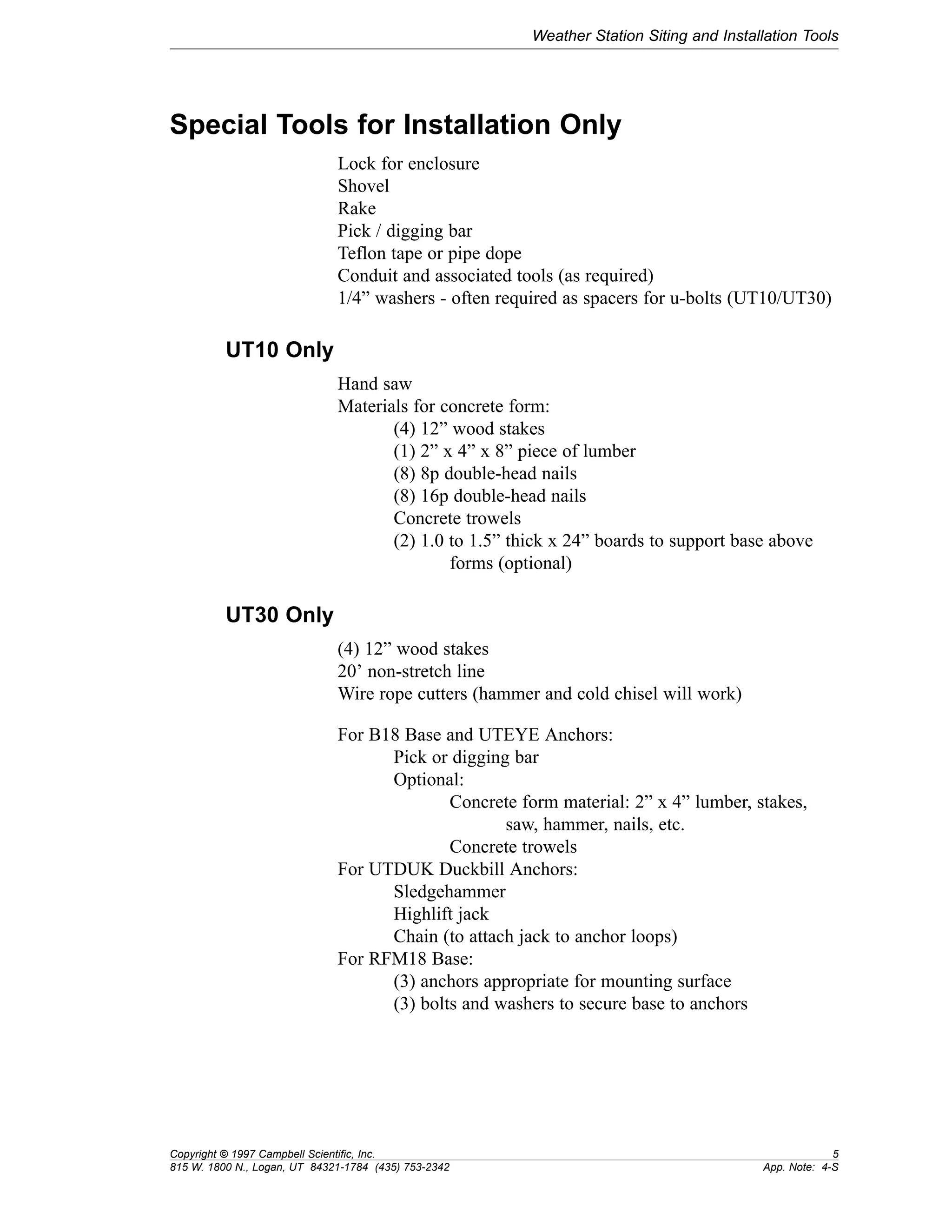 Weather Station Siting and Installation Tools 
Special Tools for Installation Only 
Lock for enclosure 
Shovel 
Rake 
Pick / digging bar 
Teflon tape or pipe dope 
Conduit and associated tools (as required) 
1/4” washers - often required as spacers for u-bolts (UT10/UT30) 
UT10 Only 
Hand saw 
Materials for concrete form: 
(4) 12” wood stakes 
(1) 2” x 4” x 8” piece of lumber 
(8) 8p double-head nails 
(8) 16p double-head nails 
Concrete trowels 
(2) 1.0 to 1.5” thick x 24” boards to support base above 
forms (optional) 
UT30 Only 
(4) 12” wood stakes 
20’ non-stretch line 
Wire rope cutters (hammer and cold chisel will work) 
For B18 Base and UTEYE Anchors: 
Pick or digging bar 
Optional: 
Concrete form material: 2” x 4” lumber, stakes, 
saw, hammer, nails, etc. 
Concrete trowels 
For UTDUK Duckbill Anchors: 
Sledgehammer 
Highlift jack 
Chain (to attach jack to anchor loops) 
For RFM18 Base: 
(3) anchors appropriate for mounting surface 
(3) bolts and washers to secure base to anchors 
Copyright © 1997 Campbell Scientific, Inc. 5 
815 W. 1800 N., Logan, UT 84321-1784 (435) 753-2342 App. Note: 4-S 
