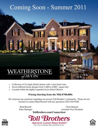 Coming Soon - Summer 2011




   Collection of 24 single-family homes with 1-acre home sites
   Seven different home designs from 3,400 to 4,800+ square feet
   Located within the highly-regarded Avon School Distrcit

                      Pricing Starting from the Mid-$700,000s
We welcome any questions regarding our newest Toll Brothers’ community. Please do not
         hesitate to contact Brad Russell with any questions (203) 364-9300.

             Brad Russell                                                   Chris Bennett
            Sales Manager                                              Assistant Vice President
                            TollBrothers.com/Connecticut



                            This is not an offering where prohibited by law.
 