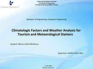 Climatologic Factors and Weather Analysis for Tourism and Meteorological Stations  University of Southern Denmark  The Faculty of Engineering  The Mærsk Mc-Kinney Møller Institute  Bachelor of Engineering, Computer Engineering Supervisor: Steffen Peter Skov Student: Marius-Iulian Mihailescu 22.06.2009 Odense, Denmark 