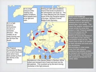 Sandstorms in the Sahara Desert in Northern Africa
collect and transport lots of sand and dust into the
atmosphere. This is picked up by the wind moving
clockwise in the high pressure.
Air in a high
pressure
(anticyclone)
moves in a
clockwise
direction. This
creates an air
mass moving over
the UK from the
South.
The Tropical
Continental Air Mass
(Tc) is full of dust and
sand which have
been picked up from
the storms in the
Sahara
Air in a high
pressure sinks
creating very
stable conditions.
Wind speeds tend
to be light and
calm.
Sinking air with calm conditions
means that levels of pollution in
the atmosphere can build up. The
air mass affecting the UK crosses
some of the big industrial regions
of Europe - Northern France,
Belgium and Germany.
High Pressure
Stretch and Challenge
•High pressure systems block other
weather systems, especially low
pressures and so can last for
several days, even weeks. This
means the weather conditions can
remain similar for some time.
•Isobars in High Pressure systems
tend to be spread out; the
pressure gradient is low.
•Sinking air means the chance of
condensation is low, and thus
precipitation levels are low. This
means there is little or no rainfall
to wash pollutants and dust out of
the atmosphere.
•Microclimates in urban areas
mean that high pressure
conditions trap pollution emitted
by transport and industrial sources
in the local area. This combines
with pollutants transported from
further afield.
 