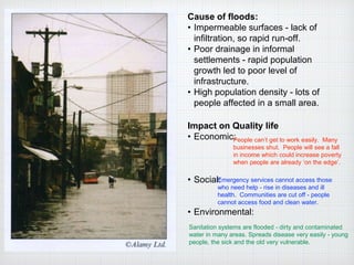 Cause of floods:
• Impermeable surfaces - lack of
infiltration, so rapid run-off.
• Poor drainage in informal
settlements - rapid population
growth led to poor level of
infrastructure.
• High population density - lots of
people affected in a small area.
Impact on Quality life
• Economic:
• Social:
• Environmental:
People can’t get to work easily. Many
businesses shut. People will see a fall
in income which could increase poverty
when people are already ‘on the edge’.
Emergency services cannot access those
who need help - rise in diseases and ill
health. Communities are cut off - people
cannot access food and clean water.
Sanitation systems are flooded - dirty and contaminated
water in many areas. Spreads disease very easily - young
people, the sick and the old very vulnerable.
 