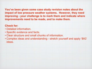 You’ve been given some case study revision notes about the
impact of low pressure weather systems. However, they need
improving - your challenge is to mark them and indicate where
improvements need to be made, and to make them.
Check for:
• Detailed information.
• Specific evidence and facts.
• Clear structure and small chunks of information.
• Complex ideas and understanding - stretch yourself and apply ‘BIG’
ideas.
 
