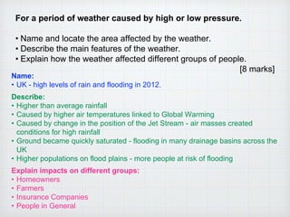 For a period of weather caused by high or low pressure.
• Name and locate the area affected by the weather.
• Describe the main features of the weather.
• Explain how the weather affected different groups of people.
[8 marks]
Name:
• UK - high levels of rain and flooding in 2012.
Describe:
• Higher than average rainfall
• Caused by higher air temperatures linked to Global Warming
• Caused by change in the position of the Jet Stream - air masses created
conditions for high rainfall
• Ground became quickly saturated - flooding in many drainage basins across the
UK
• Higher populations on flood plains - more people at risk of flooding
Explain impacts on different groups:
• Homeowners
• Farmers
• Insurance Companies
• People in General
 