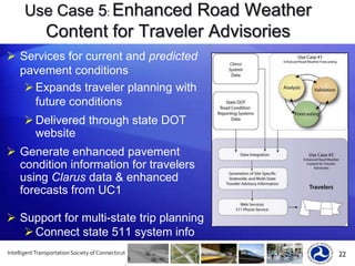 Easy access via web portal & subscriptionParticipation Status for Clarusas of September, 2011*1st time showing mobile data sources!*CanadianParticipationOver 75% of State DOTs Participate in ClarusLocal ParticipationCity of Indianapolis, INMcHenry County, ILCity of Oklahoma City, OKKansas Turnpike Authority Parks CanadaClarus Connection StatusSensor & Station Count2,253    Sensor Stations (ESS)52,471  Individual Sensors      81  VehiclesConnected (37 States, 5 Locals, 4 Provinces)Connected plus vehicles (1 state)Pending (4 States, 3 Locals, 1 Province)Considering (3 States, 1 Local)*Intelligent Transportation Society of Connecticut