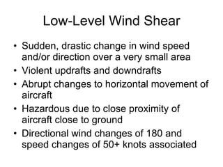Low-Level Wind Shear Sudden, drastic change in wind speed and/or direction over a very small area Violent updrafts and downdrafts Abrupt changes to horizontal movement of aircraft Hazardous due to close proximity of aircraft close to ground Directional wind changes of 180 and speed changes of 50+ knots associated 