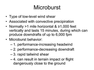 Microburst Type of low-level wind shear Associated with convective precipiration Normally >1 mile horizontal & ≥1,000 feet vertically and lasts 15 minutes, during which can produce downdrafts of up to 6,000 fpm Microburst behavior: 1. performance-increasing headwind 2. performance-decreasing downdraft 3. rapid tailwind shear 4. can result in terrain impact or flight dangerously close to the ground 