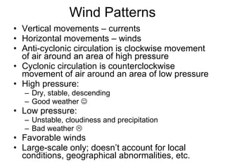 Wind Patterns Vertical movements – currents Horizontal movements – winds Anti-cyclonic circulation is clockwise movement of air around an area of high pressure Cyclonic circulation is counterclockwise movement of air around an area of low pressure High pressure: Dry, stable, descending Good weather   Low pressure: Unstable, cloudiness and precipitation Bad weather   Favorable winds Large-scale only; doesn’t account for local conditions, geographical abnormalities, etc. 