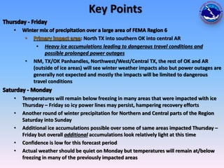 Key Points

•

•
•
•
•
•

: North TX into southern OK into central AR
• Heavy ice accumulations leading to dangerous travel conditions and
possible prolonged power outages
NM, TX/OK Panhandles, Northwest/West/Central TX, the rest of OK and AR
(outside of ice areas) will see winter weather impacts also but power outages are
generally not expected and mostly the impacts will be limited to dangerous
travel conditions

Temperatures will remain below freezing in many areas that were impacted with ice
Thursday – Friday so icy power lines may persist, hampering recovery efforts
Another round of winter precipitation for Northern and Central parts of the Region
Saturday into Sunday
Additional ice accumulations possible over some of same areas impacted Thursday –
Friday but overall additional accumulations look relatively light at this time
Confidence is low for this forecast period
Actual weather should be quiet on Monday but temperatures will remain at/below
freezing in many of the previously impacted areas

 