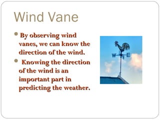 Wind Vane
By observing wind

vanes, we can know the
direction of the wind.
 Knowing the direction
of the wind is an
important part in
predicting the weather.

 