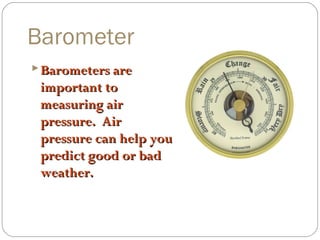 Barometer
 Barometers are

important to
measuring air
pressure. Air
pressure can help you
predict good or bad
weather.

 