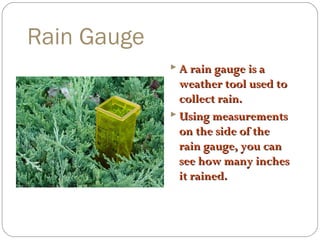 Rain Gauge
 A rain gauge is a

weather tool used to
collect rain.
 Using measurements
on the side of the
rain gauge, you can
see how many inches
it rained.

 