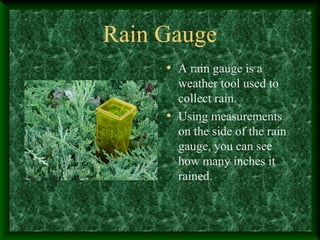 Rain Gauge
• A rain gauge is a
weather tool used to
collect rain.
• Using measurements
on the side of the rain
gauge, you can see
how many inches it
rained.
 