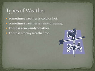  Sometimes weather is cold or hot.
 Sometimes weather is rainy or sunny.
 There is also windy weather.
 There is stormy weather too.
 