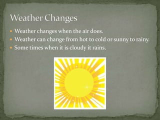  Weather changes when the air does.
 Weather can change from hot to cold or sunny to rainy.
 Some times when it is cloudy it rains.
 