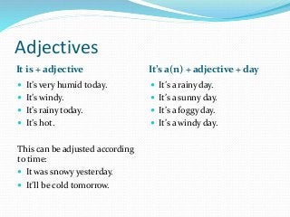 Adjectives
It is + adjective It’s a(n) + adjective + day
 It’s very humid today.
 It’s windy.
 It’s rainy today.
 It’s hot.
This can be adjusted according
to time:
 It was snowy yesterday.
 It’ll be cold tomorrow.
 It’s a rainy day.
 It’s a sunny day.
 It’s a foggy day.
 It’s a windy day.
 