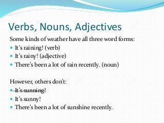 Verbs, Nouns, Adjectives
Some kinds of weather have all three word forms:
 It’s raining! (verb)
 It’s rainy! (adjective)
 There’s been a lot of rain recently. (noun)
However, others don’t:
 It’s sunning!
 It’s sunny!
 There’s been a lot of sunshine recently.
 