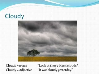 Cloudy
Clouds = noun - “Look at those black clouds.”
Cloudy = adjective - “It was cloudy yesterday.”
 