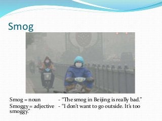 Smog
Smog = noun - “The smog in Beijing is really bad.”
Smoggy = adjective - “I don’t want to go outside. It’s too
smoggy.”
 