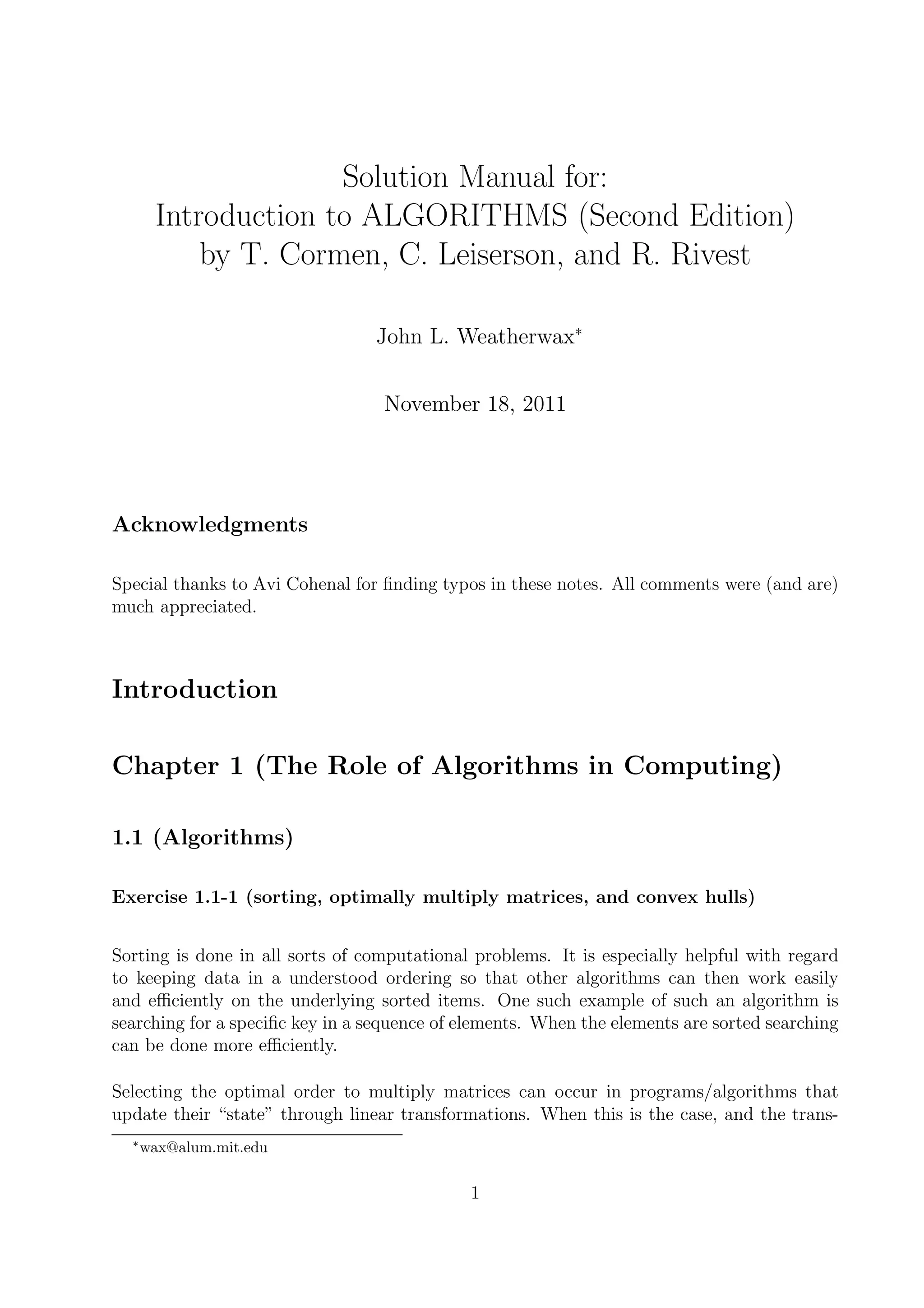 Solution Manual for:
       Introduction to ALGORITHMS (Second Edition)
           by T. Cormen, C. Leiserson, and R. Rivest

                                 John L. Weatherwax∗


                                  November 18, 2011




Acknowledgments

Special thanks to Avi Cohenal for ﬁnding typos in these notes. All comments were (and are)
much appreciated.



Introduction

Chapter 1 (The Role of Algorithms in Computing)

1.1 (Algorithms)

Exercise 1.1-1 (sorting, optimally multiply matrices, and convex hulls)


Sorting is done in all sorts of computational problems. It is especially helpful with regard
to keeping data in a understood ordering so that other algorithms can then work easily
and eﬃciently on the underlying sorted items. One such example of such an algorithm is
searching for a speciﬁc key in a sequence of elements. When the elements are sorted searching
can be done more eﬃciently.

Selecting the optimal order to multiply matrices can occur in programs/algorithms that
update their “state” through linear transformations. When this is the case, and the trans-
  ∗
      wax@alum.mit.edu

                                             1
 