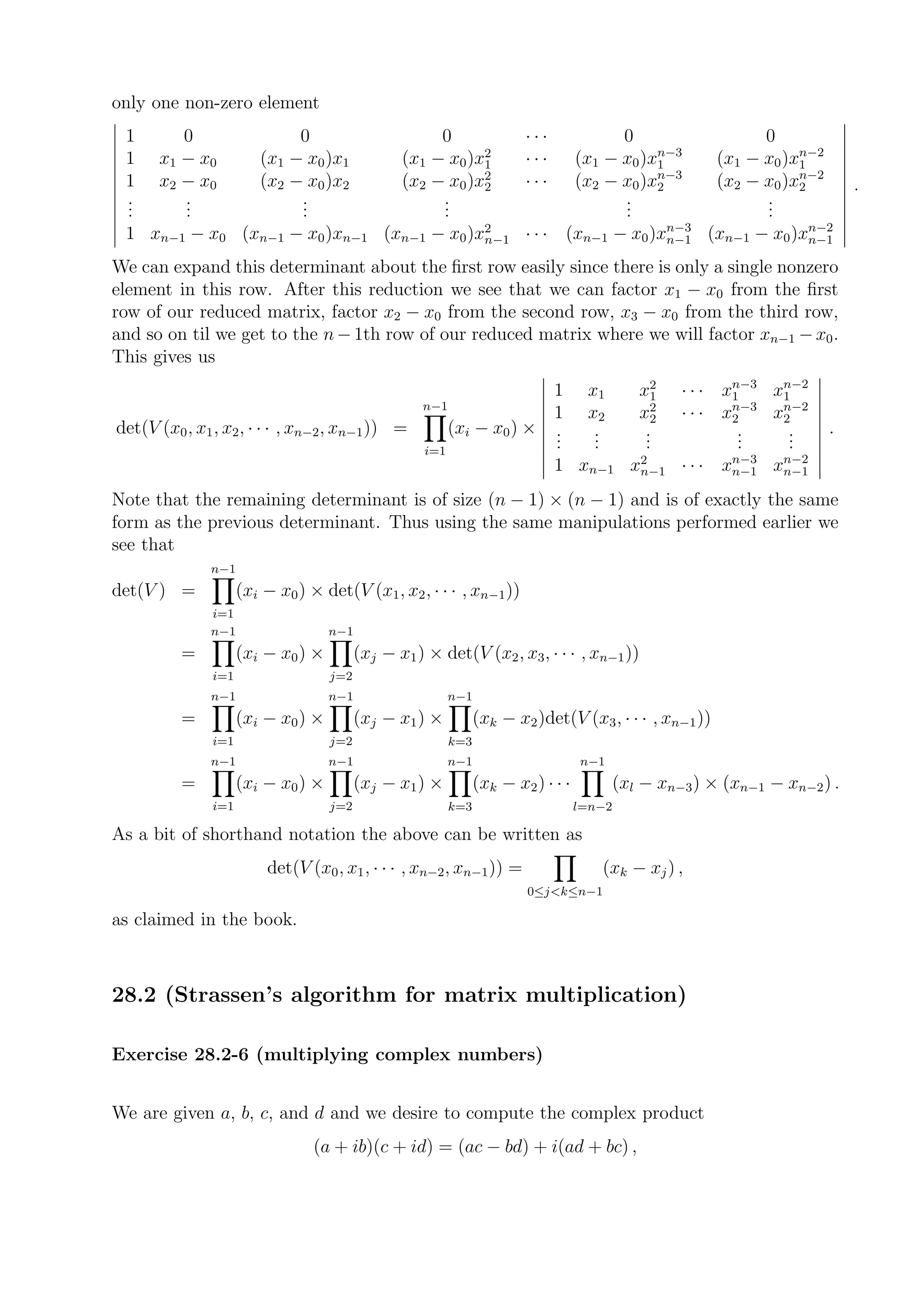 only one non-zero element
 1       0                   0                        0                  ···              0                    0
                                                            2                                  n−3                  n−2
 1    x1 − x0           (x1 − x0 )x1             (x1 − x0 )x1            ···        (x1 − x0 )x1         (x1 − x0 )x1
                                                                                               n−3                  n−2
 1    x2 − x0           (x2 − x0 )x2             (x2 − x0 )x2
                                                            2            ···        (x2 − x0 )x2         (x2 − x0 )x2         .
 .
 .       .
         .                   .
                             .                        .
                                                      .                                   .
                                                                                          .                    .
                                                                                                               .
 .       .                   .                        .                                   .                    .
                                                                  n−3              n−2
 1 xn−1 − x0 (xn−1 − x0 )xn−1 (xn−1 − x0 )x2
                                           n−1 · · · (xn−1 − x0 )xn−1 (xn−1 − x0 )xn−1

We can expand this determinant about the ﬁrst row easily since there is only a single nonzero
element in this row. After this reduction we see that we can factor x1 − x0 from the ﬁrst
row of our reduced matrix, factor x2 − x0 from the second row, x3 − x0 from the third row,
and so on til we get to the n − 1th row of our reduced matrix where we will factor xn−1 − x0 .
This gives us
                                                                                                          n−3  n−2
                                                                        1            x1      x21   · · · x1   x1
                                                    n−1                                                   n−3  n−2
                                                                        1            x2      x22   · · · x2   x2
det(V (x0 , x1 , x2 , · · · , xn−2 , xn−1 )) =             (xi − x0 ) × .
                                                                        .             .
                                                                                      .       .
                                                                                              .            .
                                                                                                           .    .
                                                                                                                .         .
                                                     i=1
                                                                        .             .       .            .    .
                                                                                                          n−3  n−2
                                                                               1 xn−1 x2
                                                                                       n−1         · · · xn−1 xn−1
Note that the remaining determinant is of size (n − 1) × (n − 1) and is of exactly the same
form as the previous determinant. Thus using the same manipulations performed earlier we
see that
              n−1
det(V ) =            (xi − x0 ) × det(V (x1 , x2 , · · · , xn−1 ))
              i=1
              n−1                   n−1
          =          (xi − x0 ) ×         (xj − x1 ) × det(V (x2 , x3 , · · · , xn−1 ))
               i=1                  j=2
              n−1                   n−1                    n−1
          =          (xi − x0 ) ×         (xj − x1 ) ×           (xk − x2 )det(V (x3 , · · · , xn−1 ))
               i=1                  j=2                    k=3
              n−1                   n−1                    n−1                      n−1
          =          (xi − x0 ) ×         (xj − x1 ) ×           (xk − x2 ) · · ·         (xl − xn−3 ) × (xn−1 − xn−2 ) .
               i=1                  j=2                    k=3                      l=n−2

As a bit of shorthand notation the above can be written as
                         det(V (x0 , x1 , · · · , xn−2 , xn−1 )) =                     (xk − xj ) ,
                                                                         0≤j<k≤n−1

as claimed in the book.



28.2 (Strassen’s algorithm for matrix multiplication)

Exercise 28.2-6 (multiplying complex numbers)


We are given a, b, c, and d and we desire to compute the complex product
                                 (a + ib)(c + id) = (ac − bd) + i(ad + bc) ,
 