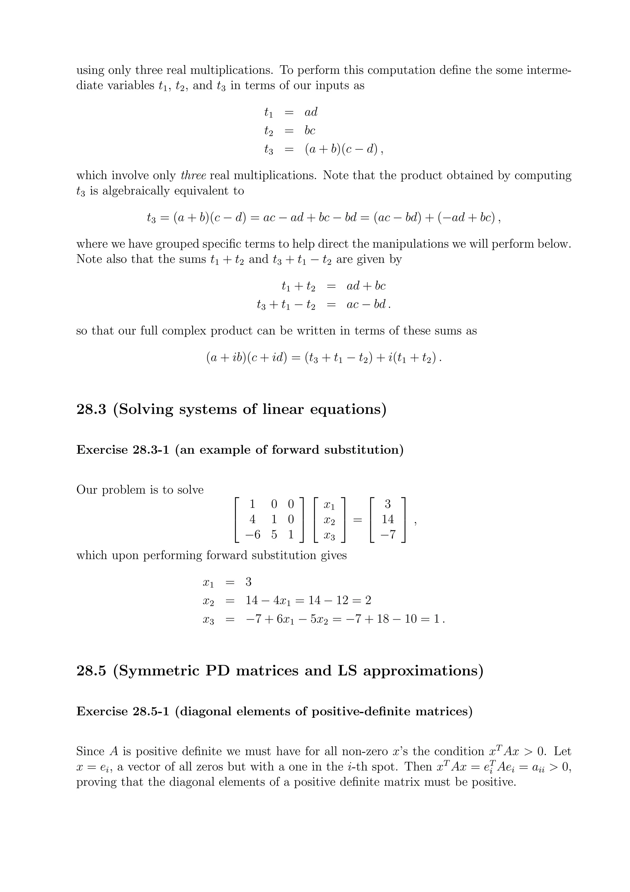 using only three real multiplications. To perform this computation deﬁne the some interme-
diate variables t1 , t2 , and t3 in terms of our inputs as

                                      t1 = ad
                                      t2 = bc
                                      t3 = (a + b)(c − d) ,

which involve only three real multiplications. Note that the product obtained by computing
t3 is algebraically equivalent to

             t3 = (a + b)(c − d) = ac − ad + bc − bd = (ac − bd) + (−ad + bc) ,

where we have grouped speciﬁc terms to help direct the manipulations we will perform below.
Note also that the sums t1 + t2 and t3 + t1 − t2 are given by

                                         t1 + t2 = ad + bc
                                    t3 + t1 − t2 = ac − bd .

so that our full complex product can be written in terms of these sums as

                          (a + ib)(c + id) = (t3 + t1 − t2 ) + i(t1 + t2 ) .



28.3 (Solving systems of linear equations)

Exercise 28.3-1 (an example of forward substitution)


Our problem is to solve                           
                                 1 0 0     x1        3
                                4 1 0   x2  =  14  ,
                                 −6 5 1    x3       −7
which upon performing forward substitution gives

                       x1 = 3
                       x2 = 14 − 4x1 = 14 − 12 = 2
                       x3 = −7 + 6x1 − 5x2 = −7 + 18 − 10 = 1 .



28.5 (Symmetric PD matrices and LS approximations)

Exercise 28.5-1 (diagonal elements of positive-deﬁnite matrices)


Since A is positive deﬁnite we must have for all non-zero x’s the condition xT Ax > 0. Let
x = ei , a vector of all zeros but with a one in the i-th spot. Then xT Ax = eT Aei = aii > 0,
                                                                              i
proving that the diagonal elements of a positive deﬁnite matrix must be positive.
 