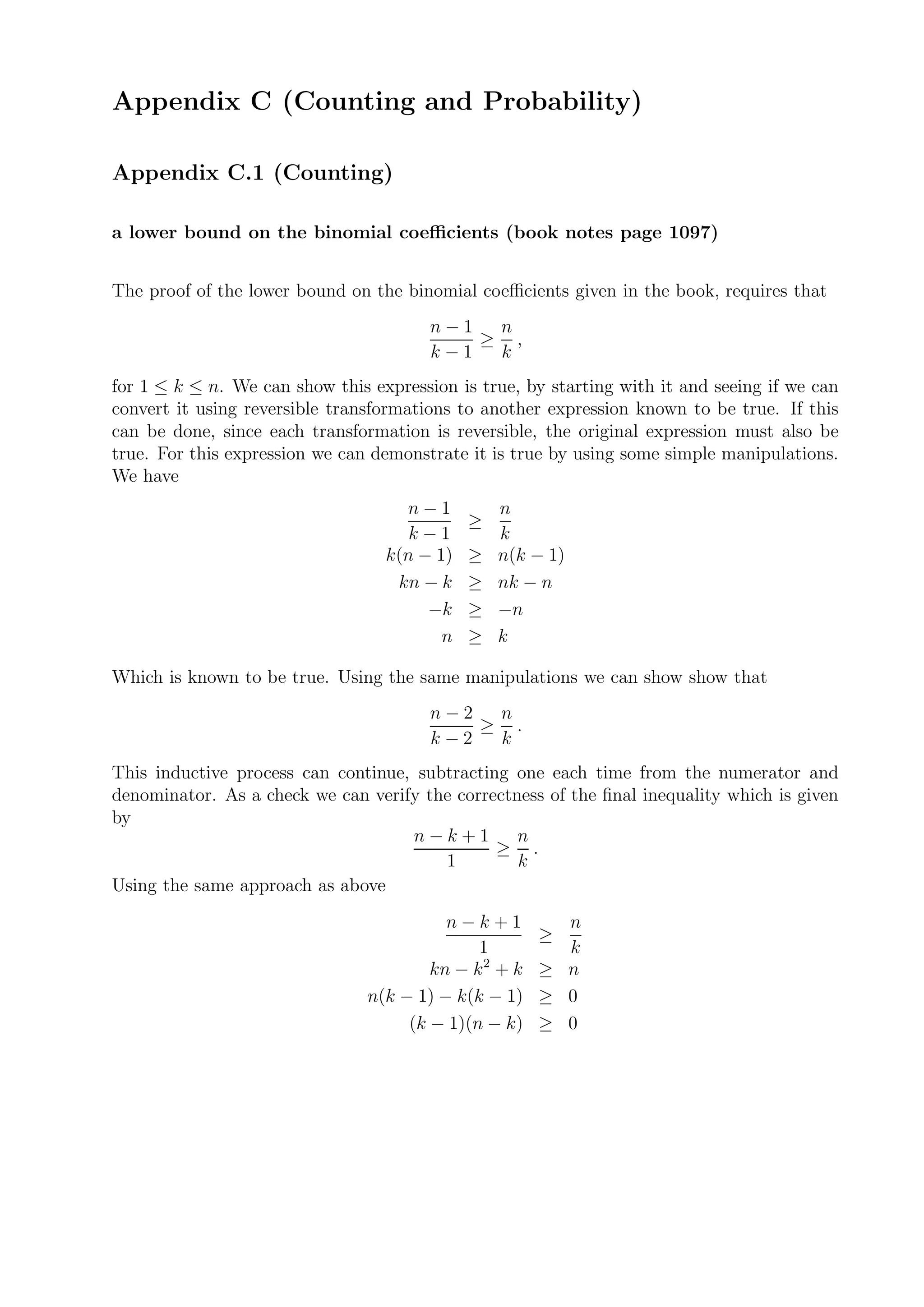 Appendix C (Counting and Probability)

Appendix C.1 (Counting)

a lower bound on the binomial coeﬃcients (book notes page 1097)


The proof of the lower bound on the binomial coeﬃcients given in the book, requires that
                                        n−1  n
                                            ≥ ,
                                        k−1  k
for 1 ≤ k ≤ n. We can show this expression is true, by starting with it and seeing if we can
convert it using reversible transformations to another expression known to be true. If this
can be done, since each transformation is reversible, the original expression must also be
true. For this expression we can demonstrate it is true by using some simple manipulations.
We have
                                    n−1          n
                                             ≥
                                     k−1         k
                                  k(n − 1)   ≥   n(k − 1)
                                   kn − k    ≥   nk − n
                                       −k    ≥   −n
                                         n   ≥   k

Which is known to be true. Using the same manipulations we can show show that
                                        n−2  n
                                            ≥ .
                                        k−2  k
This inductive process can continue, subtracting one each time from the numerator and
denominator. As a check we can verify the correctness of the ﬁnal inequality which is given
by
                                    n−k+1         n
                                               ≥ .
                                        1         k
Using the same approach as above
                                          n−k+1          n
                                                       ≥
                                              1          k
                                        kn − k 2 + k   ≥ n
                                n(k − 1) − k(k − 1)    ≥ 0
                                     (k − 1)(n − k)    ≥ 0
 