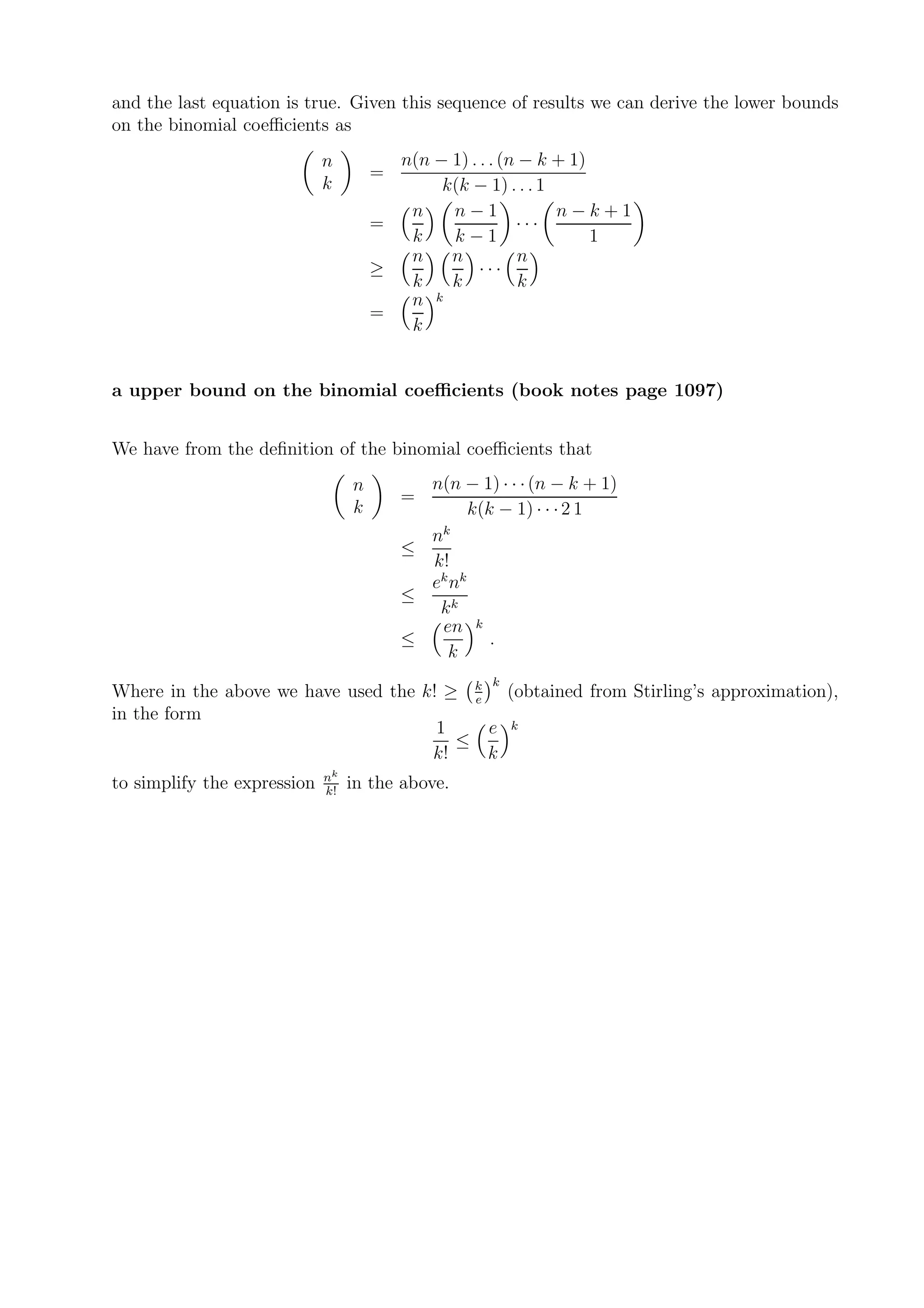 and the last equation is true. Given this sequence of results we can derive the lower bounds
on the binomial coeﬃcients as
                             n          n(n − 1) . . . (n − k + 1)
                                      =
                             k               k(k − 1) . . . 1
                                         n    n−1             n−k+1
                                      =                  ···
                                         k    k−1                  1
                                         n    n           n
                                      ≥            ···
                                         k    k           k
                                         n k
                                      =
                                         k


a upper bound on the binomial coeﬃcients (book notes page 1097)


We have from the deﬁnition of the binomial coeﬃcients that
                                  n         n(n − 1) · · · (n − k + 1)
                                          =
                                  k               k(k − 1) · · · 2 1
                                            nk
                                          ≤
                                            k!
                                            ek nk
                                          ≤
                                             kk
                                             en k
                                          ≤          .
                                              k
                                                     k
Where in the above we have used the k! ≥ k (obtained from Stirling’s approximation),
                                          e
in the form
                                      1     e k
                                        ≤
                                     k!     k
                             nk
to simplify the expression   k!
                                  in the above.
 